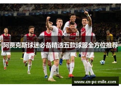 阿贾克斯球迷必备精选五款球服全方位推荐 阿贾克斯球迷必备精选五款球服全方位推荐