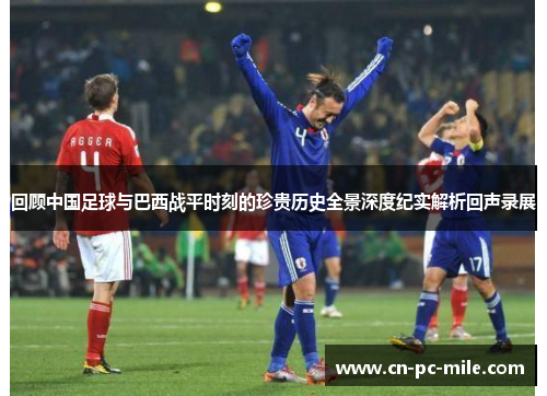 回顾中国足球与巴西战平时刻的珍贵历史全景深度纪实解析回声录展 回顾中国足球与巴西战平时刻的珍贵历史全景深度纪实解析回声录展