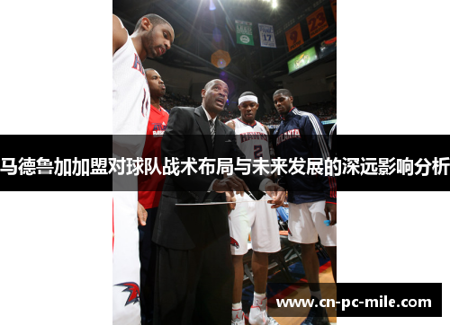 马德鲁加加盟对球队战术布局与未来发展的深远影响分析