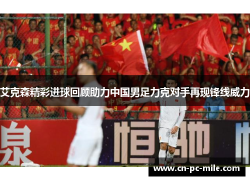 艾克森精彩进球回顾助力中国男足力克对手再现锋线威力