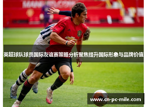 英超球队球员国际友谊赛策略分析聚焦提升国际形象与品牌价值 英超球队球员国际友谊赛策略分析聚焦提升国际形象与品牌价值