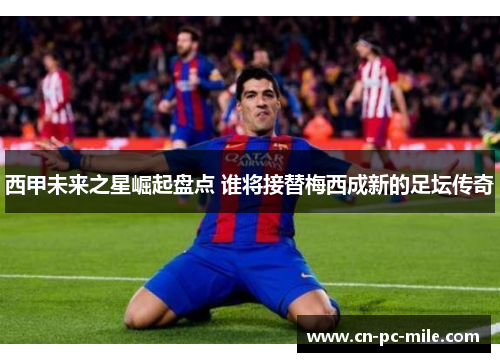 西甲未来之星崛起盘点 谁将接替梅西成新的足坛传奇 西甲未来之星崛起盘点 谁将接替梅西成新的足坛传奇