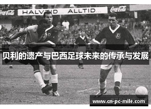 贝利的遗产与巴西足球未来的传承与发展