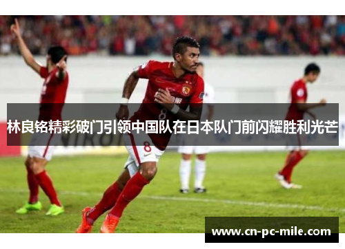 林良铭精彩破门引领中国队在日本队门前闪耀胜利光芒 林良铭精彩破门引领中国队在日本队门前闪耀胜利光芒