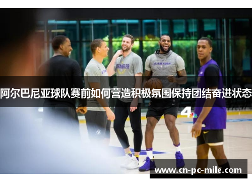 阿尔巴尼亚球队赛前如何营造积极氛围保持团结奋进状态 阿尔巴尼亚球队赛前如何营造积极氛围保持团结奋进状态