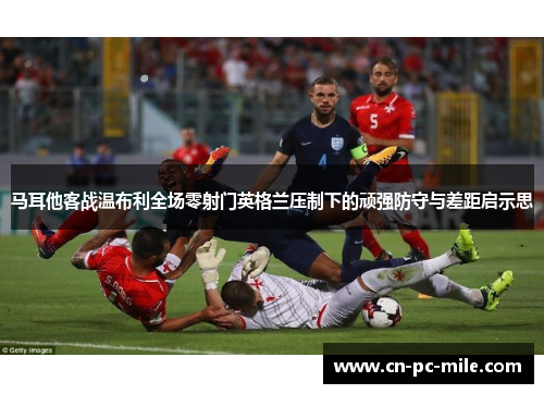 马耳他客战温布利全场零射门英格兰压制下的顽强防守与差距启示思 马耳他客战温布利全场零射门英格兰压制下的顽强防守与差距启示思